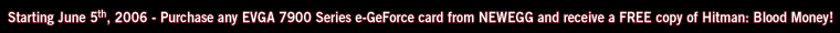 Starting June 5, 2006, purchase any EVGA 7900 Series e-GeForce card from NEWEGG and receive a FREE copy of Hitman: Blood Money!